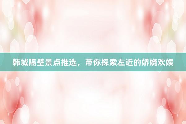 韩城隔壁景点推选，带你探索左近的娇娆欢娱